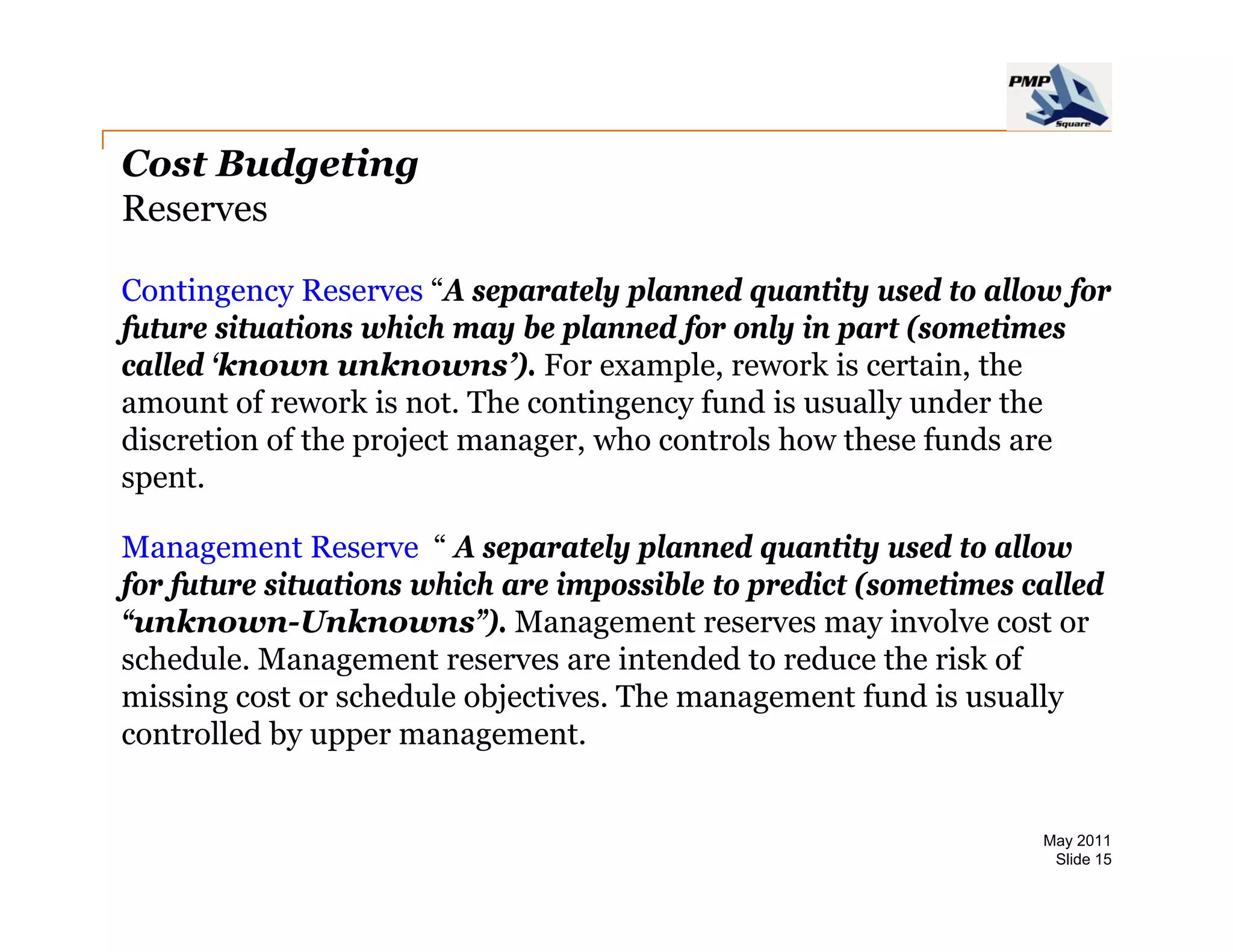 Cost Budgeting
Reserves

Contingency Reserves “A separately planned quantity used to allow for
                         A
future situations which may be planned for only in part (sometimes
called ‘known unknowns’). For example, rework is certain, the
amount of rework is not. The contingency fund is usually under the
                                    g   y              y
discretion of the project manager, who controls how these funds are
spent.

Management Reserve “ A separately planned quantity used to allow
                                    l l      d       i     d    ll
for future situations which are impossible to predict (sometimes called
“unknown-Unknowns”). Management reserves may involve cost or
schedule.
schedule Management reserves are intended to reduce the risk of
missing cost or schedule objectives. The management fund is usually
controlled by upper management.


                                                                  May 2011
                                                                   Slide 15
 