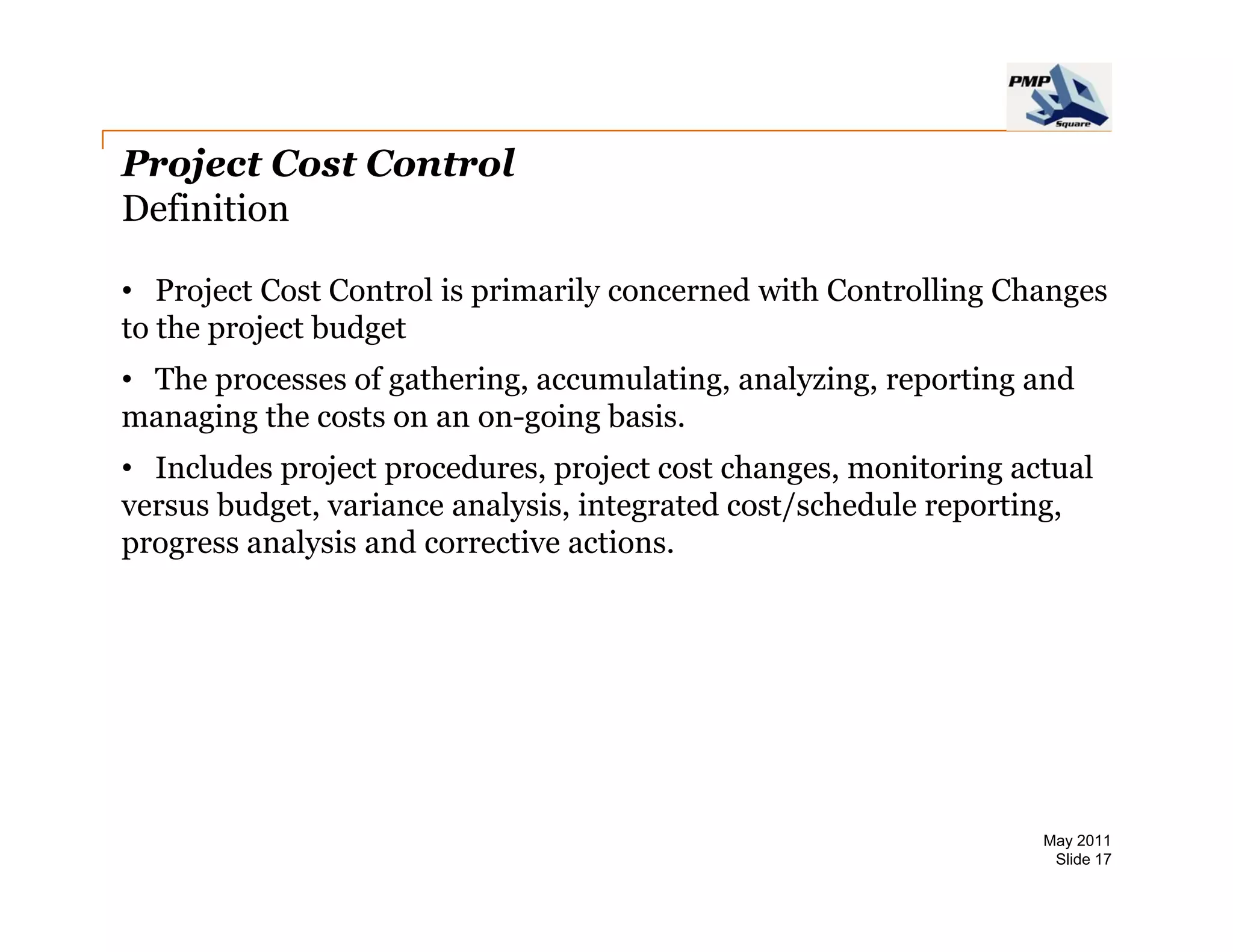 Project Cost Control
Definition

• Project Cost Control is primarily concerned with Controlling Changes
to the project budget
• The processes of gathering, accumulating, analyzing, reporting and
managing the costs on an on going basis
                         on-going basis.
• Includes project procedures, project cost changes, monitoring actual
versus budget, variance analysis, integrated cost/schedule reporting,
progress analysis and corrective actions.
            l i     d       ti      ti




                                                                  May 2011
                                                                   Slide 17
 