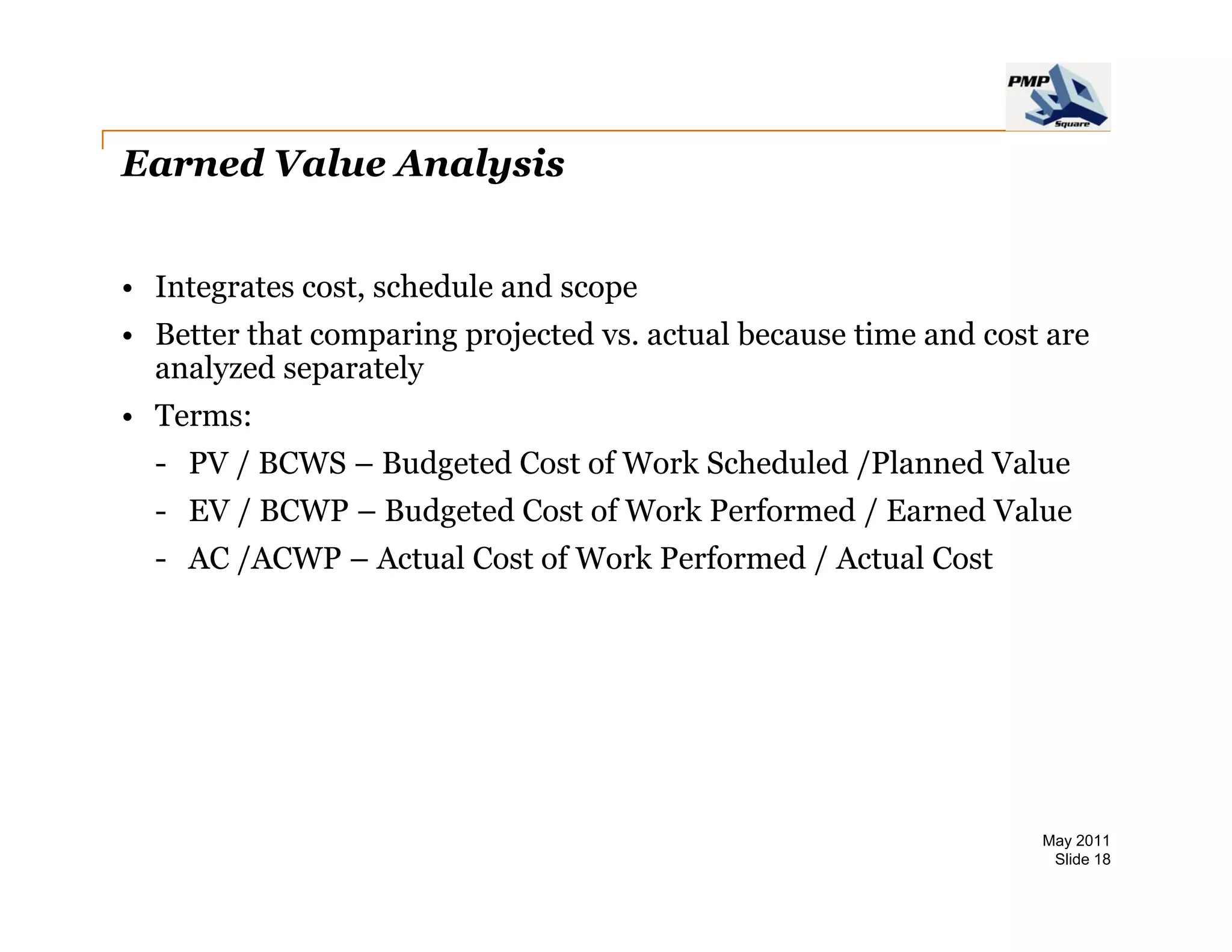 Earned Value Analysis


• Integrates cost, schedule and scope
• Better that comparing projected vs. actual because time and cost are
  analyzed separately
• Terms:
  - PV / BCWS – Budgeted Cost of Work Scheduled /Planned Value
  - EV / BCWP – Budgeted Cost of Work Performed / Earned Value
  - AC /ACWP – Actual Cost of Work Performed / Actual Cost




                                                                  May 2011
                                                                   Slide 18
 
