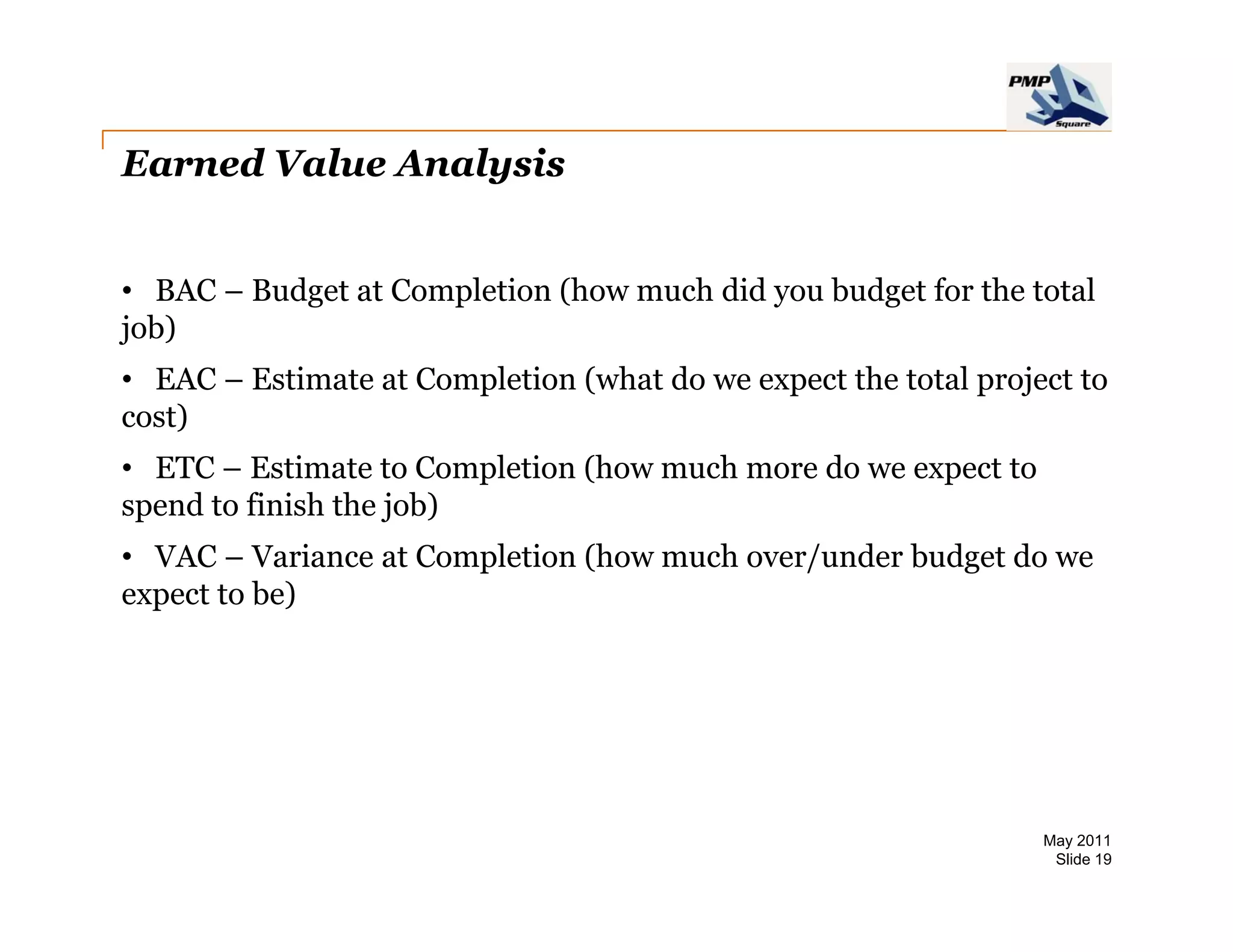 Earned Value Analysis


• BAC – Budget at Completion (how much did you budget for the total
job)
• EAC – Estimate at Completion (what do we expect the total project to
cost)
• ETC – Estimate to Completion (how much more do we expect to
spend to finish the job)
• VAC – Variance at Completion (how much over/under budget do we
expect to be)




                                                                 May 2011
                                                                  Slide 19
 