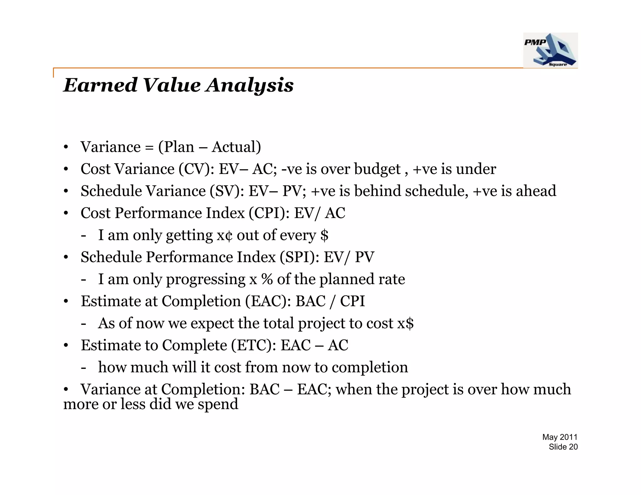 Earned Value Analysis


• Variance = (Plan – Actual)
              (             )
• Cost Variance (CV): EV– AC; -ve is over budget , +ve is under
• Schedule Variance (SV): EV– PV; +ve is behind schedule, +ve is ahead
• Cost Performance Index (CPI): EV/ AC
  - I am only getting x¢ out of every $
• Schedule Performance Index (SPI): EV/ PV
  - I am only progressing x % of the planned rate
• Estimate at Completion (EAC): BAC / CPI
  - As of now we expect the total project to cost x$
• E ti t t C
  Estimate to Complete (ETC) EAC – AC
                     l t (ETC):
  - how much will it cost from now to completion
• Variance at Completion: BAC – EAC; when the project is over how much
more or less did we spend
                                                                 May 2011
                                                                  Slide 20
 