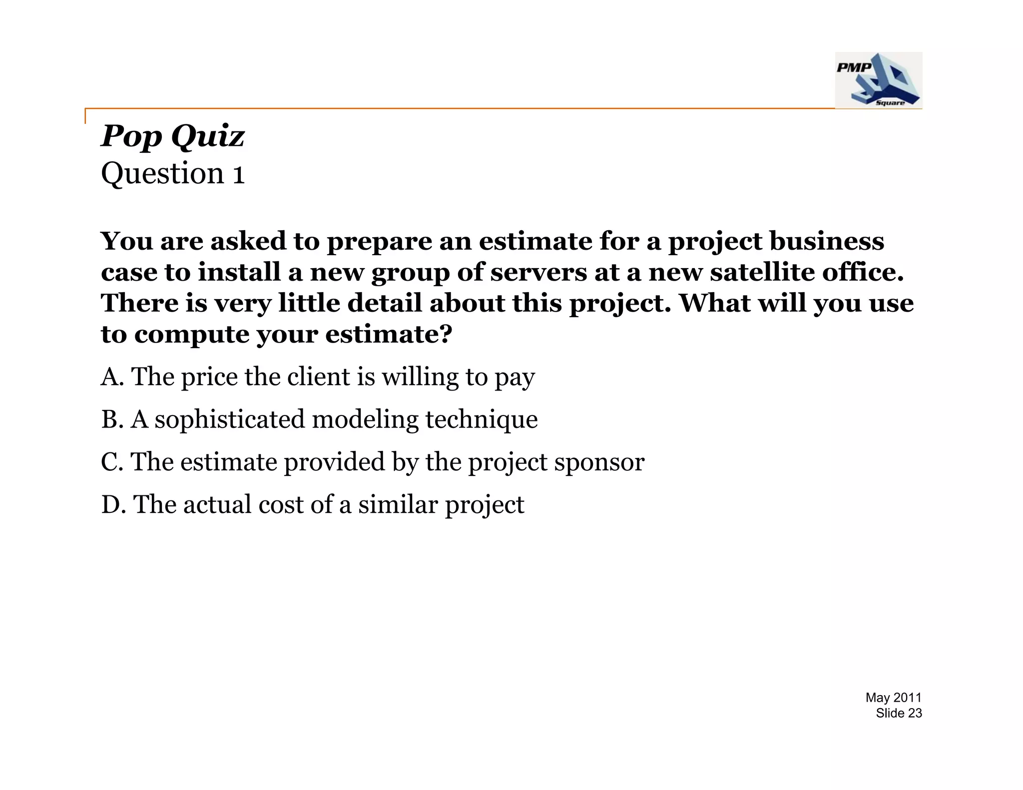 Pop Quiz
Question 1

You are asked to prepare an estimate for a project business
case to install a new group of servers at a new satellite office.
There is very little detail about this project. What will you use
to compute your estimate?
       p     y
A. The price the client is willing to pay
B. A sophisticated modeling technique
C. The estimate provided by the project sponsor
D. The actual cost of a similar project




                                                             May 2011
                                                              Slide 23
 
