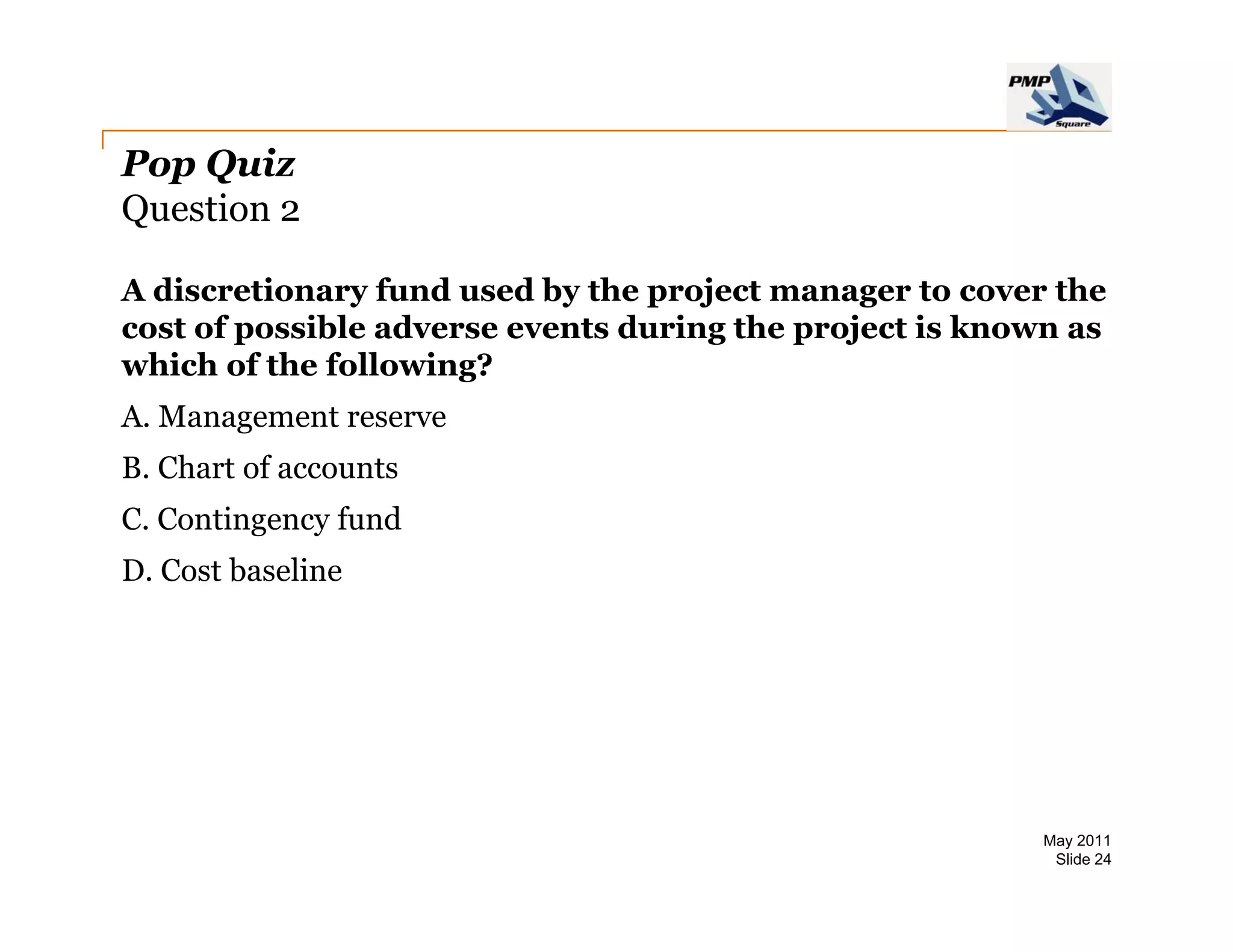 Pop Quiz
Question 2

A discretionary fund used by the project manager to cover the
cost of possible adverse events during the project is known as
which of the following?
A.
A Management reserve
B. Chart of accounts
C. Contingency fund
         g   y
D. Cost baseline




                                                          May 2011
                                                           Slide 24
 