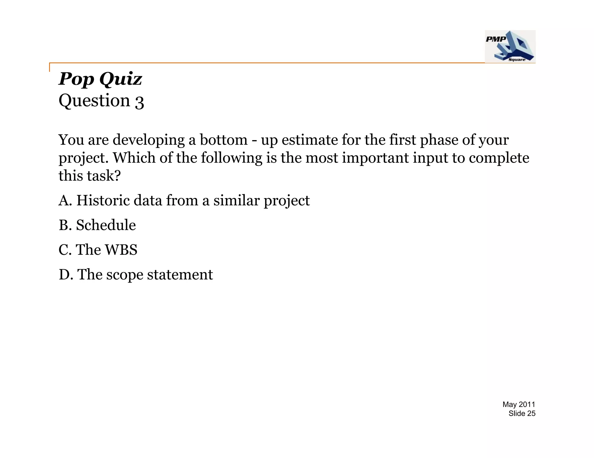 Pop Quiz
Question 3

You are developing a bottom - up estimate for the first phase of your
project. Which of the following is the most important input to complete
this task?
A.
A Historic data from a similar project
B. Schedule
C. The WBS
D. The scope statement




                                                                  May 2011
                                                                   Slide 25
 