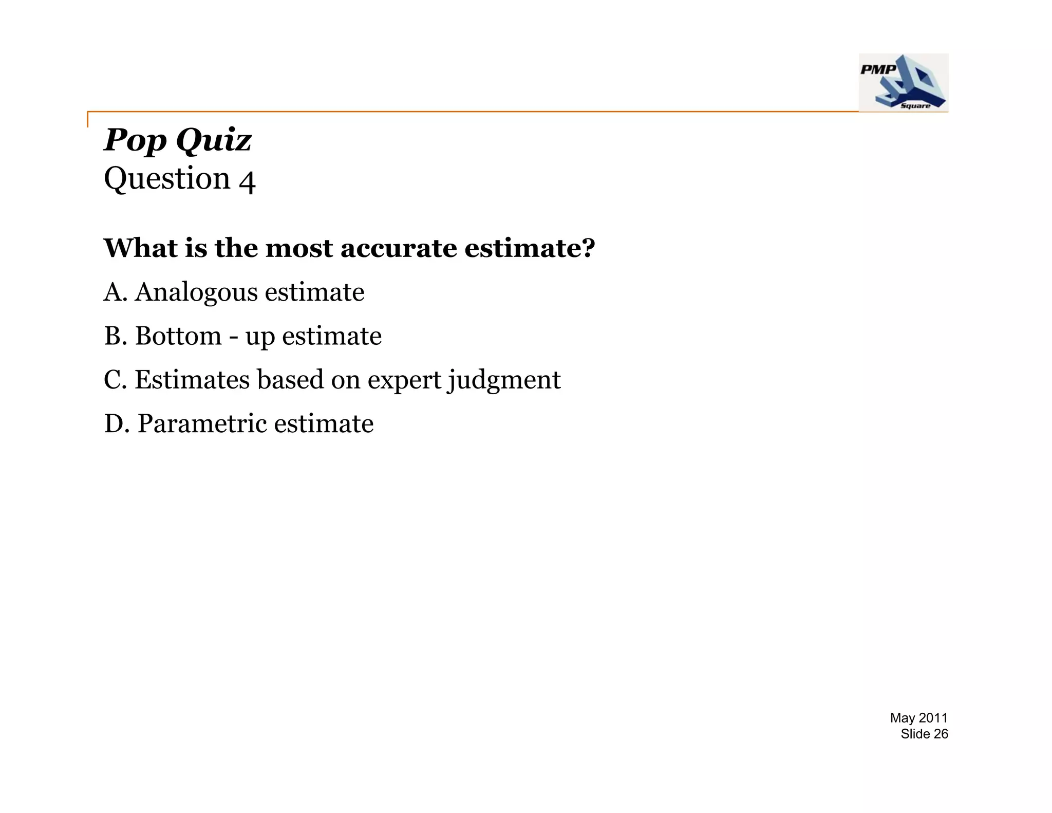 Pop Quiz
Question 4

What is the most accurate estimate?
A. Analogous estimate
B. Bottom - up estimate
C. Estimates based on expert judgment
D. Parametric estimate




                                        May 2011
                                         Slide 26
 
