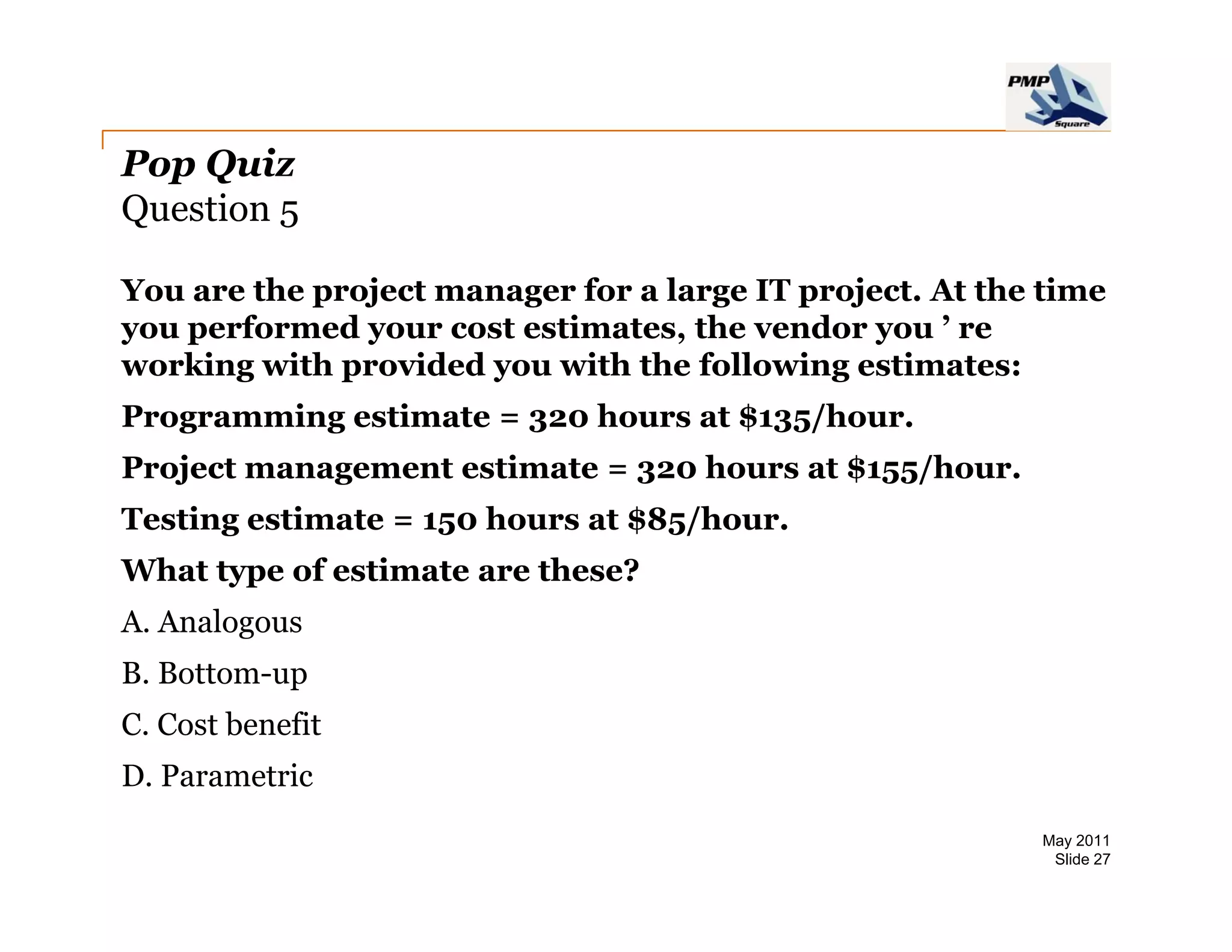 Pop Quiz
Question 5

You are the project manager for a large IT project. At the time
you performed your cost estimates, the vendor you ’ re
working with provided you with the following estimates:
Programming estimate = 320 hours at $135/hour
                                    $135/hour.
Project management estimate = 320 hours at $155/hour.
Testing estimate = 150 hours at $85/hour.
      g                            /
What type of estimate are these?
A. Analogous
B. Bottom-up
C. Cost benefit
D.
D Parametric
                                                          May 2011
                                                           Slide 27
 