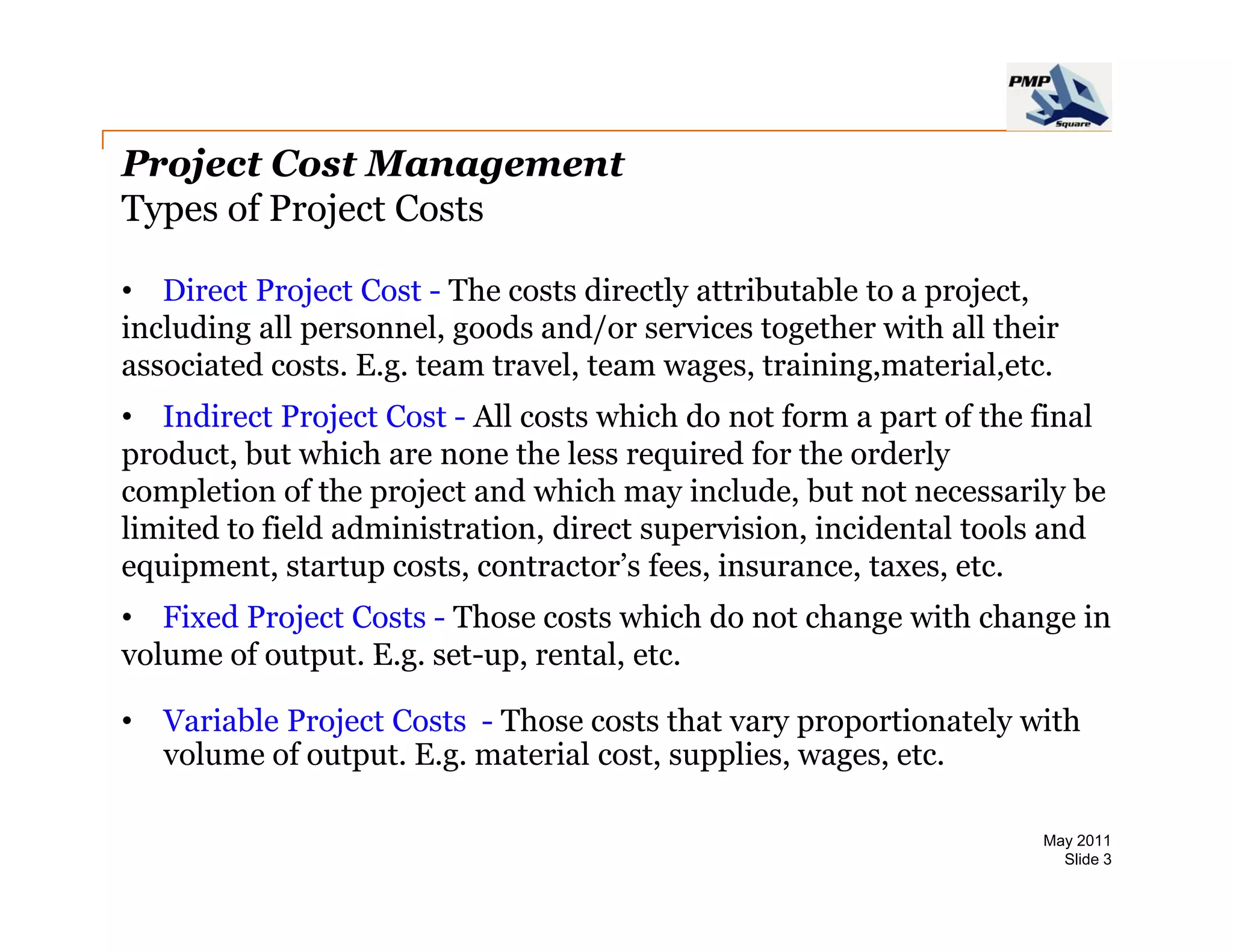 Project Cost Management
Types of Project Costs

• Direct Project Cost - The costs directly attributable to a project
                                                             project,
including all personnel, goods and/or services together with all their
associated costs. E.g. team travel, team wages, training,material,etc.
• Indirect Project Cost - All costs which do not form a part of the final
product, but which are none the less required for the orderly
completion of the project and which may include, but not necessarily be
limited to field administration, direct supervision, incidental tools and
equipment, startup costs, contractor’s fees, insurance, taxes, etc.
• Fixed Project Costs - Those costs which do not change with change in
volume of output E g set-up rental etc
          output. E.g. set-up, rental, etc.

•   Variable Project Costs - Those costs that vary proportionately with
    volume of output. E.g. material cost, supplies, wages, etc.

                                                                    May 2011
                                                                      Slide 3
 