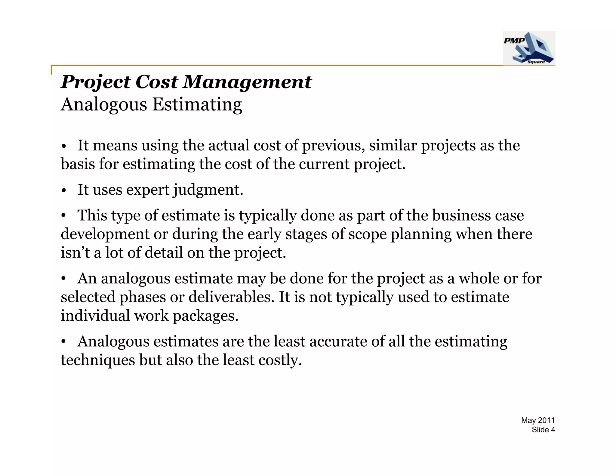 Project Cost Management
Analogous Estimating

• It means using the actual cost of previous similar projects as the
                                     previous,
basis for estimating the cost of the current project.
• It uses expert judgment.
• This type of estimate is typically done as part of the business case
development or during the early stages of scope planning when there
isn’t a lot of detail on the project.
• An analogous estimate may be done for the project as a whole or for
selected phases or deliverables. It is not typically used to estimate
individual work packages.
• Analogous estimates are the least accurate of all the estimating
techniques but also the least costly.


                                                                       May 2011
                                                                         Slide 4
 