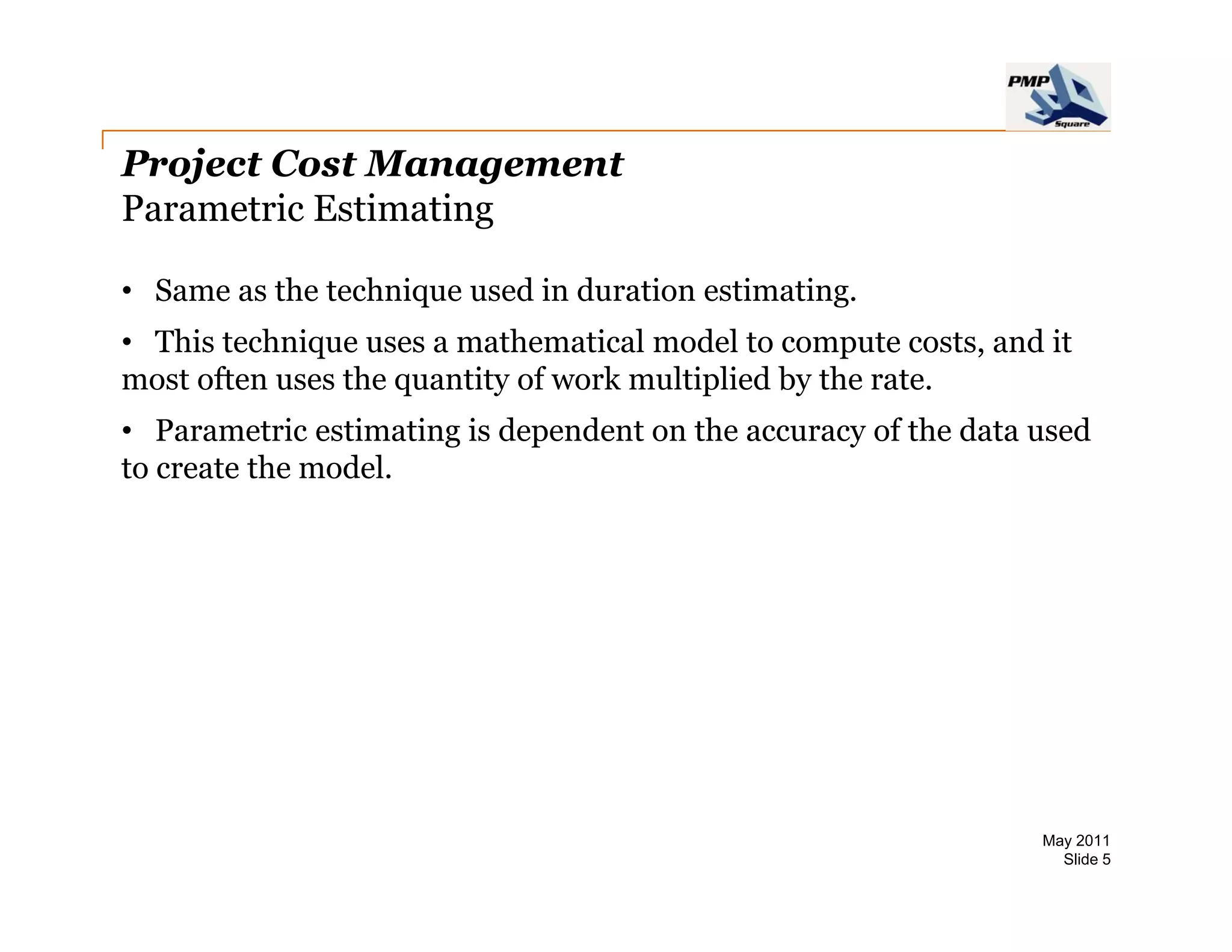 Project Cost Management
Parametric Estimating

• Same as the technique used in duration estimating
                                         estimating.
• This technique uses a mathematical model to compute costs, and it
most often uses the quantity of work multiplied by the rate.
• Parametric estimating is dependent on the accuracy of the data used
to create the model.




                                                                 May 2011
                                                                   Slide 5
 