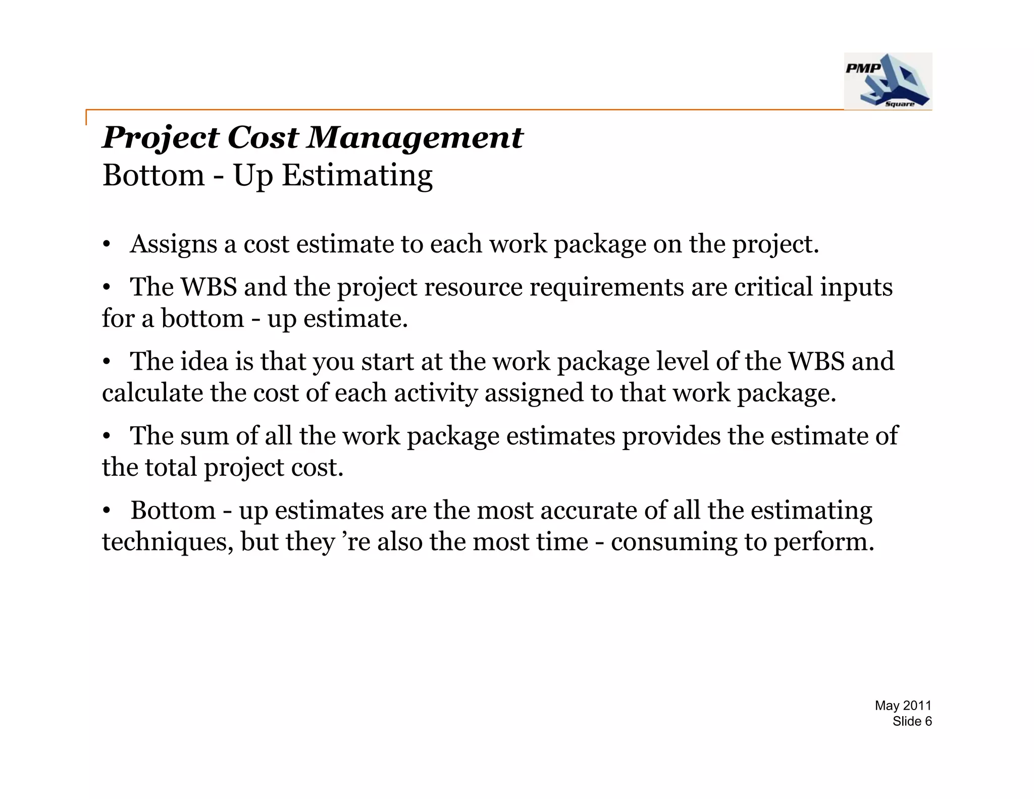 Project Cost Management
Bottom - Up Estimating

• Assigns a cost estimate to each work package on the project
                                                      project.
• The WBS and the project resource requirements are critical inputs
for a bottom - up estimate.
• The idea is that you start at the work package level of the WBS and
calculate the cost of each activity assigned to that work package.
• The sum of all the work package estimates p
                          p    g            provides the estimate of
the total project cost.
• Bottom - up estimates are the most accurate of all the estimating
tec ques,
techniques, but t ey ’re a so t e most t e - consuming to pe o .
                they e also the ost time co su         g perform.




                                                                   May 2011
                                                                     Slide 6
 