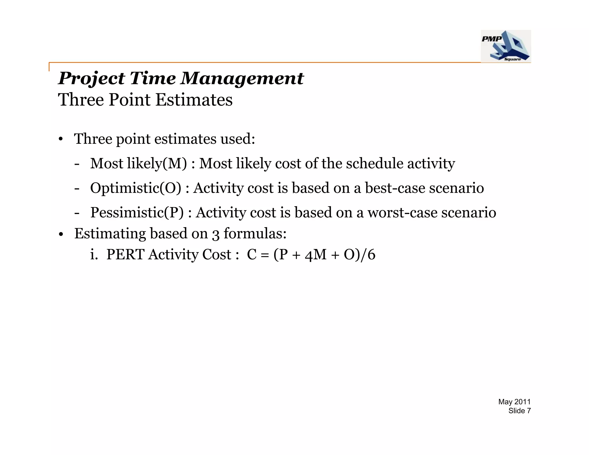 Project Time Management
Three Point Estimates

• Three point estimates used:
  - Most likely(M) : Most likely cost of the schedule activity
  - Optimistic(O) : Activity cost is based on a best-case scenario
  - Pessimistic(P) : Activity cost is based on a worst-case scenario
• Estimating based on 3 formulas:
    i.
    i PERT Activity Cost : C = (P + 4M + O)/6




                                                                       May 2011
                                                                         Slide 7
 
