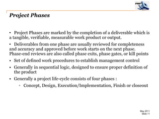 Project Phases


• Project Phases are marked by the completion of a deliverable which is
a tangible, verifiable, measurable work product or output.
• Deliverables from one phase are usually reviewed for completeness
and accuracy and approved before work starts on the next phase.
Phase-end reviews are also called phase exits, phase gates, or kill points
• Set of defined work procedures to establish management control
• Generally in sequential logic, designed to ensure proper definition of
  the product
• Generally a project life-cycle consists of four phases :
     ◦ Concept, Design, Execution/Implementation, Finish or closeout




                                                                     May 2011
                                                                      Slide 11
 