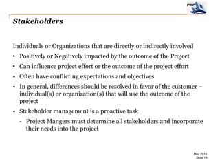 Stakeholders


Individuals or Organizations that are directly or indirectly involved
• Positively or Negatively impacted by the outcome of the Project
• Can influence project effort or the outcome of the project effort
• Often have conflicting expectations and objectives
• In general, differences should be resolved in favor of the customer –
  individual(s) or organization(s) that will use the outcome of the
  project
• Stakeholder management is a proactive task
  - Project Mangers must determine all stakeholders and incorporate
    their needs into the project



                                                                        May 2011
                                                                         Slide 18
 