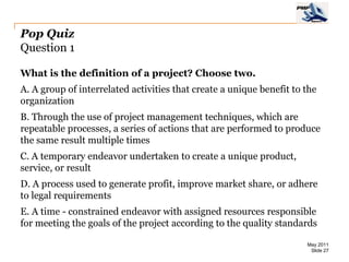 Pop Quiz
Question 1

What is the definition of a project? Choose two.
A. A group of interrelated activities that create a unique benefit to the
organization
B. Through the use of project management techniques, which are
repeatable processes, a series of actions that are performed to produce
the same result multiple times
C. A temporary endeavor undertaken to create a unique product,
service, or result
D. A process used to generate profit, improve market share, or adhere
to legal requirements
E. A time - constrained endeavor with assigned resources responsible
for meeting the goals of the project according to the quality standards

                                                                      May 2011
                                                                       Slide 27
 