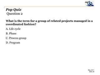 Pop Quiz
Question 2

What is the term for a group of related projects managed in a
coordinated fashion?
A. Life cycle
B. Phase
C. Process group
D. Program




                                                         May 2011
                                                          Slide 28
 