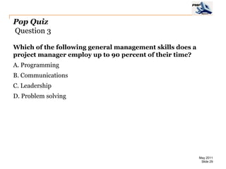 Pop Quiz
Question 3

Which of the following general management skills does a
project manager employ up to 90 percent of their time?
A. Programming
B. Communications
C. Leadership
D. Problem solving




                                                          May 2011
                                                           Slide 29
 