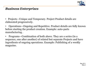 Business Enterprises


• Projects—Unique and Temporary. Project Product details are
elaborated progressively.
• Operations—Ongoing and Repetitive. Product details are fully known
before starting the product creation. Example: auto-parts
manufacturing .
• Programs—Combination of both above. They are a series (in a
sequence, one after another) of related but separate Projects and have
ingredients of ongoing operations. Example: Publishing of a weekly
magazine.




                                                                   May 2011
                                                                     Slide 3
 