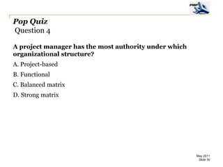 Pop Quiz
Question 4

A project manager has the most authority under which
organizational structure?
A. Project-based
B. Functional
C. Balanced matrix
D. Strong matrix




                                                       May 2011
                                                        Slide 30
 