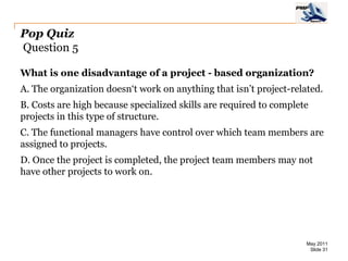 Pop Quiz
Question 5

What is one disadvantage of a project - based organization?
A. The organization doesn‘t work on anything that isn’t project-related.
B. Costs are high because specialized skills are required to complete
projects in this type of structure.
C. The functional managers have control over which team members are
assigned to projects.
D. Once the project is completed, the project team members may not
have other projects to work on.




                                                                    May 2011
                                                                     Slide 31
 
