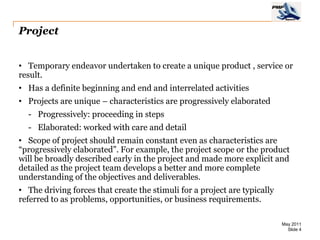 Project


• Temporary endeavor undertaken to create a unique product , service or
result.
• Has a definite beginning and end and interrelated activities
• Projects are unique – characteristics are progressively elaborated
  - Progressively: proceeding in steps
  - Elaborated: worked with care and detail
• Scope of project should remain constant even as characteristics are
“progressively elaborated”. For example, the project scope or the product
will be broadly described early in the project and made more explicit and
detailed as the project team develops a better and more complete
understanding of the objectives and deliverables.
• The driving forces that create the stimuli for a project are typically
referred to as problems, opportunities, or business requirements.

                                                                           May 2011
                                                                             Slide 4
 