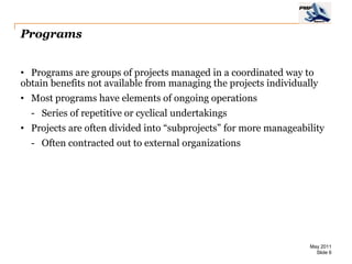 Programs


• Programs are groups of projects managed in a coordinated way to
obtain benefits not available from managing the projects individually
• Most programs have elements of ongoing operations
  - Series of repetitive or cyclical undertakings
• Projects are often divided into “subprojects” for more manageability
  - Often contracted out to external organizations




                                                                   May 2011
                                                                     Slide 6
 