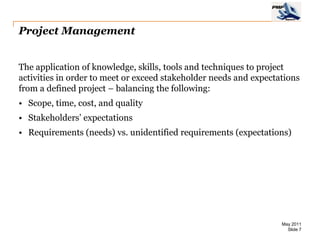 Project Management


The application of knowledge, skills, tools and techniques to project
activities in order to meet or exceed stakeholder needs and expectations
from a defined project – balancing the following:
• Scope, time, cost, and quality
• Stakeholders’ expectations
• Requirements (needs) vs. unidentified requirements (expectations)




                                                                   May 2011
                                                                     Slide 7
 