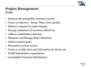 Project Management
Goals

• Enhance the probability of project success
• Focus on objective - Scope, Time, Cost, Quality
• Effective response to rapid changes
• Manage utilization of resources effectively
• Address stakeholders interests
• Minimize and Manage Risks effectively
• Achieve project goals
• Document Lessons Learnt
• Create re-usable data and information for future use
• Fulfill Stakeholders expectations
• Accomplish Customer Satisfaction!

                                                         May 2011
                                                           Slide 8
 