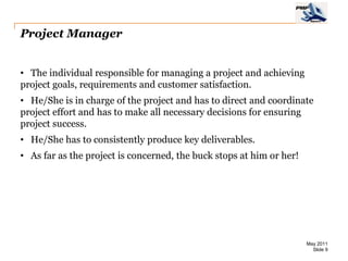 Project Manager


• The individual responsible for managing a project and achieving
project goals, requirements and customer satisfaction.
• He/She is in charge of the project and has to direct and coordinate
project effort and has to make all necessary decisions for ensuring
project success.
• He/She has to consistently produce key deliverables.
• As far as the project is concerned, the buck stops at him or her!




                                                                      May 2011
                                                                        Slide 9
 