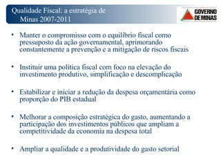 Qualidade Fiscal: a estratégia de Minas 2007-2011  Manter o compromisso com o equilíbrio fiscal como pressuposto da ação governamental, aprimorando constantemente a prevenção e a mitigação de riscos fiscais Instituir uma política fiscal com foco na elevação do investimento produtivo, simplificação e descomplicação Estabilizar e iniciar a redução da despesa orçamentária como proporção do PIB estadual Melhorar a composição estratégica do gasto, aumentando a participação dos investimentos públicos que ampliam a competitividade da economia na despesa total Ampliar a qualidade e a produtividade do gasto setorial 