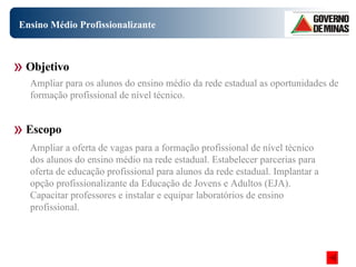 Ensino Médio Profissionalizante Objetivo Escopo Ampliar para os alunos do ensino médio da rede estadual as oportunidades de formação profissional de nível técnico. Ampliar a oferta de vagas para a formação profissional de nível técnico dos alunos do ensino médio na rede estadual. Estabelecer parcerias para oferta de educação profissional para alunos da rede estadual. Implantar a opção profissionalizante da Educação de Jovens e Adultos (EJA). Capacitar professores e instalar e equipar laboratórios de ensino profissional.  