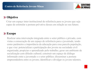 Centro de Referência Jovem-Minas Realizar uma intervenção integrada entre o setor público e privado, com vistas a consecução de um espaço de referência para a juventude, tendo como parâmetro a importância da educação para essa parcela população, e que vise: potencializar a participação dos jovens na sociedade civil organizada; propiciar o aprendizado pelo trabalho; gerar um ambiente de socialização com difusão cultural; construir um espaço de diálogo informado entre a juventude e o setor público; disseminar a postura empreendedora entre os jovens; identificar e divulgar os jovens talentos.  Objetivo Escopo Criar um espaço inter-institucional de referência para os jovens que seja capaz de estimular a postura pró-ativa desses em relação ao seu futuro.  