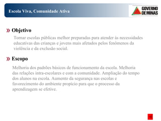 Escola Viva, Comunidade Ativa Objetivo Escopo Tornar escolas públicas melhor preparadas para atender às necessidades educativas das crianças e jovens mais afetados pelos fenômenos da violência e da exclusão social. Melhoria dos padrões básicos de funcionamento da escola. Melhoria das relações intra-escolares e com a comunidade. Ampliação do tempo dos alunos na escola. Aumento da segurança nas escolas e favorecimento do ambiente propício para que o processo da aprendizagem se efetive. 