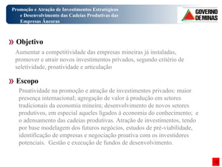 Promoção e Atração de Investimentos Estratégicos e Desenvolvimento das Cadeias Produtivas das Empresas Âncoras Objetivo Escopo Aumentar a competitividade das empresas mineiras já instaladas, promover e atrair novos investimentos privados, segundo critério de seletividade, proatividade e articulação Proatividade na promoção e atração de investimentos privados: maior presença internacional; agregação de valor à produção em setores tradicionais da economia mineira; desenvolvimento de novos setores produtivos, em especial aqueles ligados à economia do conhecimento;  e o adensamento das cadeias produtivas. Atração de investimentos, tendo por base modelagem dos futuros negócios, estudos de pré-viabilidade, identificação de empresas e negociação proativa com os investidores potenciais.  Gestão e execução de fundos de desenvolvimento.  