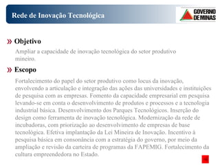 Rede de Inovação Tecnológica Fortalecimento do papel do setor produtivo como locus da inovação, envolvendo a articulação e integração das ações das universidades e instituições de pesquisa com as empresas. Fomento da capacidade empresarial em pesquisa levando-se em conta o desenvolvimento de produtos e processos e a tecnologia industrial básica. Desenvolvimento dos Parques Tecnológicos. Inserção do design como ferramenta de inovação tecnológica. Modernização da rede de incubadoras, com priorização ao desenvolvimento de empresas de base tecnológica. Efetiva implantação da Lei Mineira de Inovação. Incentivo à pesquisa básica em consonância com a estratégia do governo, por meio da ampliação e revisão da carteira de programas da FAPEMIG. Fortalecimento da cultura empreendedora no Estado.  Objetivo Escopo Ampliar a capacidade de inovação tecnológica do setor produtivo mineiro.  