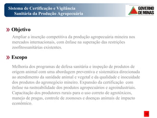 Sistema de Certificação e Vigilância Sanitária da Produção Agropecuária Melhoria dos programas de defesa sanitária e inspeção de produtos de origem animal com uma abordagem preventiva e sistemática direcionada ao atendimento da sanidade animal e vegetal e da qualidade e inocuidade dos produtos do agronegócio mineiro. Expansão da certificação  com ênfase na rastreabilidade dos produtos agropecuários e agroindustriais. Capacitação dos produtores rurais para o uso correto de agrotóxicos, manejo de pragas, controle de zoonoses e doenças animais de impacto econômico. Objetivo Escopo Ampliar a inserção competitiva da produção agropecuária mineira nos mercados internacionais, com ênfase na superação das restrições zoofitossanitárias existentes. 
