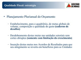 Qualidade Fiscal: estratégia  Planejamento Plurianual do Orçamento Estabelecimento, para o quadriênio, de metas globais de volume, composição e qualidade do gasto  (caderno de desafios) Desdobramento destas metas nas unidades setoriais sem cortes abruptos  (somente com limitação do crescimento) Inserção destas metas nos Acordos de Resultados para que seu atingimento se reverta em benefícios para as Unidades 