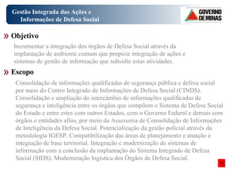 Gestão Integrada das Ações e Informações de Defesa Social Consolidação de informações qualificadas de segurança pública e defesa social por meio do Centro Integrado de Informações de Defesa Social (CINDS). Consolidação e ampliação do intercâmbio de informações qualificadas de segurança e inteligência entre os órgãos que compõem o Sistema de Defesa Social do Estado e entre estes com outros Estados, com o Governo Federal e demais com órgãos e entidades afins, por meio da Assessoria de Consolidação de Informações de Inteligência da Defesa Social. Potencialização da gestão policial através da metodologia IGESP. Compatibilização das áreas de planejamento e atuação e integração de base territorial. Integração e modernização de sistemas de informação com a conclusão da implantação do Sistema Integrado de Defesa Social (SIDS). Modernização logística dos Órgãos de Defesa Social. Objetivo Escopo Incrementar a integração dos órgãos de Defesa Social através da implantação de ambiente comum que propicie integração de ações e sistemas de gestão de informação que subsidie estas atividades. 