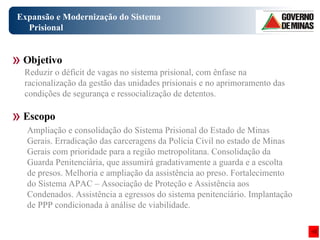 Expansão e Modernização do Sistema Prisional Ampliação e consolidação do Sistema Prisional do Estado de Minas Gerais. Erradicação das carceragens da Polícia Civil no estado de Minas Gerais com prioridade para a região metropolitana. Consolidação da Guarda Penitenciária, que assumirá gradativamente a guarda e a escolta de presos. Melhoria e ampliação da assistência ao preso. Fortalecimento do Sistema APAC – Associação de Proteção e Assistência aos Condenados. Assistência a egressos do sistema penitenciário. Implantação de PPP condicionada à análise de viabilidade.  Objetivo Escopo Reduzir o déficit de vagas no sistema prisional, com ênfase na racionalização da gestão das unidades prisionais e no aprimoramento das condições de segurança e ressocialização de detentos.  