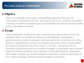Prevenção Social da Criminalidade Ação coordenada e participativa para o planejamento operacional em busca do resultado efetivo na redução da violência e criminalidade. Constituição e aprimoramento de redes de proteção social para promover a interface com outras políticas. Aprimoramento técnico-investigativo buscando a maior resolutividade dos crimes de homicídios de jovens entre 14 e 24 anos. Aprimoramento da atividade de polícia preventiva no sentido de atuação e cooperação com os demais órgãos do sistema de defesa social com base na filosofia de polícia comunitária, observando o respeito aos direitos humanos e apoiando as ações de prevenção ao uso e tráfico de drogas. Inclusão social de públicos específicos. Objetivo Escopo Intervir na realidade social onde a criminalidade apresenta altas taxas de crescimento ou patamares elevados, por meio de três níveis: primário, secundário e terciário, levando em consideração as possibilidades de inclusão social buscando evitar a reincidência criminal. 