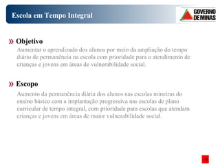 Escola em Tempo Integral Objetivo Escopo Aumentar o aprendizado dos alunos por meio da ampliação do tempo diário de permanência na escola com prioridade para o atendimento de crianças e jovens em áreas de vulnerabilidade social.  Aumento da permanência diária dos alunos nas escolas mineiras do ensino básico com a implantação progressiva nas escolas de plano curricular de tempo integral, com prioridade para escolas que atendam crianças e jovens em áreas de maior vulnerabilidade social.   