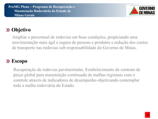 ProMG Pleno – Programa de Recuperação e Manutenção Rodoviária do Estado de Minas Gerais Objetivo Escopo Ampliar o percentual de rodovias em boas condições, propiciando uma movimentação mais ágil e segura de pessoas e produtos e redução dos custos de transporte nas rodovias sob responsabilidade do Governo de Minas. Recuperação de rodovias pavimentadas. Estabelecimento de contrato de preço global para manutenção continuada de malhas regionais com o controle através de indicadores de desempenho objetivando contemplar toda a malha rodoviária do Estado. 