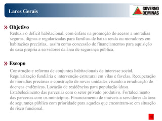 Lares Gerais Construção e reforma de conjuntos habitacionais de interesse social. Regularização fundiária e intervenção estrutural em vilas e favelas. Recuperação de moradias precárias e construção de novas unidades visando a erradicação de doenças endêmicas. Locação de residências para população idosa. Estabelecimento das parcerias com o setor privado produtivo. Fortalecimento das parcerias com os municípios. Financiamento de imóveis a servidores da área de segurança pública com prioridade para aqueles que encontram-se em situação de risco funcional.  Objetivo Escopo Reduzir o déficit habitacional, com ênfase na promoção do acesso a moradias seguras, dignas e regularizadas para famílias de baixa renda ou moradores em habitações precárias,  assim como concessão de financiamentos para aquisição de casa própria a servidores da área de segurança pública. 