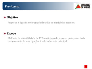 Pro-Acesso Objetivo Escopo Propiciar a ligação pavimentada de todos os municípios mineiros.  Melhoria da acessibilidade de 172 municípios de pequeno porte, através da pavimentação de suas ligações à rede rodoviária principal. 