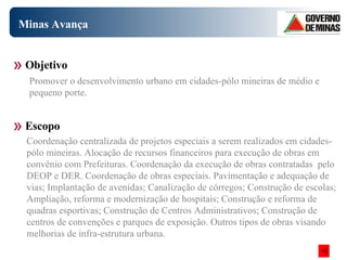 Minas Avança Coordenação centralizada de projetos especiais a serem realizados em cidades-pólo mineiras. Alocação de recursos financeiros para execução de obras em convênio com Prefeituras. Coordenação da execução de obras contratadas  pelo DEOP e DER. Coordenação de obras especiais. Pavimentação e adequação de vias; Implantação de avenidas; Canalização de córregos; Construção de escolas; Ampliação, reforma e modernização de hospitais; Construção e reforma de quadras esportivas; Construção de Centros Administrativos; Construção de centros de convenções e parques de exposição. Outros tipos de obras visando melhorias de infra-estrutura urbana. Objetivo Escopo Promover o desenvolvimento urbano em cidades-pólo mineiras de médio e pequeno porte.  