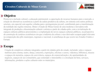Circuitos Culturais de Minas Gerais Objetivo Escopo Promover a inclusão cultural, a educação patrimonial, a capacitação de recursos humanos para o mercado, a criação de alternativas econômicas a partir da cadeia produtiva da cultura, em sintonia com outras políticas setoriais, em especial com aquelas voltadas para o protagonismo juvenil, contribuindo para a transformação da realidade das regiões mineiras. Dotar o Estado de Minas Gerais de uma moderna e inovadora rede integrada de produção e disseminação cultural e artística a partir de cidades-pólo, com a revitalização de espaços culturais públicos preexistentes e a implantação de novos espaços culturais públicos, na perspectiva da construção de cenários econômicos em que a indústria da cultura e seus derivados ocupem papel relevante na composição dos pibs municipais, regionais e nacional, à semelhança do que ocorre nos Estados Unidos e Europa. Criação de complexos culturais integrados a partir de cidades-pólo do estado, incluindo: salas e espaços multiuso para cinema, teatro, dança, concertos, exposições, oficinas e cursos, videoteca, biblioteca, museus e espaços de memória, espaços de convivência, espaços de comercialização e de oportunidades de negócios, espaços de uso comunitário, que contemple o intercâmbio e a circulação de bens, serviços, informações, produtos e ações culturais entre os municípios. 