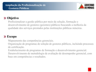 Ampliação da Profissionalização de Gestores Públicos Objetivo Escopo Profissionalizar a gestão pública por meio da seleção, formação e desenvolvimento de gestores (gerentes) públicos buscando a melhoria da qualidade dos serviços prestados pelas instituições públicas mineiras. Mapeamento das competências gerenciais. Organização de programas de seleção de gestores públicos, incluindo processos de certificação. Estabelecimento de programas de formação e desenvolvimento gerencial. Desenvolvimento de metodologia de avaliação de desempenho gerencial, com base em competências e resultados. 