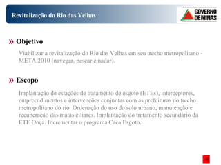 Revitalização do Rio das Velhas Objetivo Escopo Viabilizar a revitalização do Rio das Velhas em seu trecho metropolitano - META 2010 (navegar, pescar e nadar).  Implantação de estações de tratamento de esgoto (ETEs), interceptores, empreendimentos e intervenções conjuntas com as prefeituras do trecho metropolitano do rio. Ordenação do uso do solo urbano, manutenção e recuperação das matas ciliares. Implantação do tratamento secundário da ETE Onça. Incrementar o programa Caça Esgoto.   
