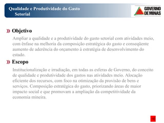 Qualidade e Produtividade do Gasto Setorial Objetivo Escopo Ampliar a qualidade e a produtividade do gasto setorial com atividades meio, com ênfase na melhoria da composição estratégica do gasto e conseqüente aumento de aderência do orçamento à estratégia de desenvolvimento do estado. Institucionalização e irradiação, em todas as esferas de Governo, do conceito de qualidade e produtividade dos gastos nas atividades meio. Alocação eficiente dos recursos, com foco na otimização da provisão de bens e serviços. Composição estratégica do gasto, priorizando áreas de maior impacto social e que promovam a ampliação da competitividade da economia mineira. 