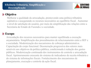 Eficiência Tributária, Simplificação e Descomplicação Arrecadação dos recursos necessários para manter equilibrada a execução orçamentária. Simplificação dos procedimentos de relacionamento entre a SEF e a sociedade. Modernização dos mecanismos de cobrança administrativa. Capacitação do corpo funcional. Desoneração progressiva dos setores mais sensíveis aos objetivos da política pública, condicionada à redução dos gastos públicos. Modernização continuada dos instrumentos de controle e arrecadação fiscal. Aprimoramento crescente do sistema de indicadores de receita tributária e do sistema de informações fiscais. Fortalecimento dos mecanismos de planejamento, execução e controle da ação fiscal. Objetivo Escopo Melhorar a qualidade da arrecadação, promovendo uma política tributária eqüitativa e assegurando os recursos necessários ao equilíbrio fiscal.  Aumentar o nível de satisfação do usuário, por meio da simplificação das relações entre a Secretaria de Estado de Fazenda e a sociedade.  