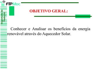 Engenhariade
Produção
OBJETIVO GERAL:
Conhecer e Analisar os benefícios da energia
renovável através do Aquecedor Solar.
 